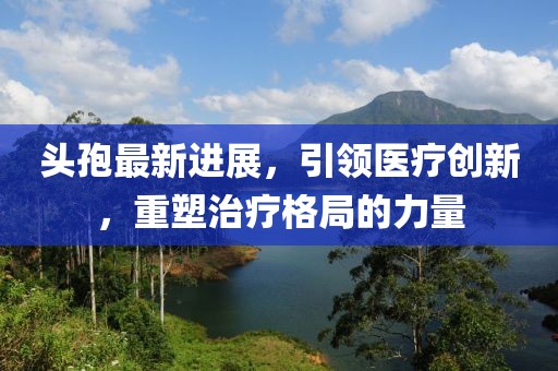 头孢最新进展，引领医疗创新，重塑治疗格局的力量