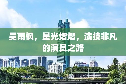 吴雨枫，星光熠熠，演技非凡的演员之路