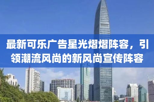 最新可乐广告星光熠熠阵容，引领潮流风尚的新风尚宣传阵容