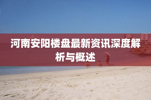河南安阳楼盘最新资讯深度解析与概述