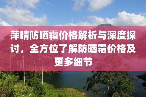 萍晴防晒霜价格解析与深度探讨，全方位了解防晒霜价格及更多细节