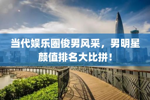当代娱乐圈俊男风采，男明星颜值排名大比拼！