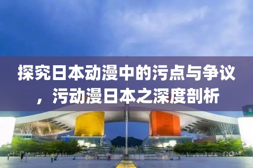 探究日本动漫中的污点与争议，污动漫日本之深度剖析