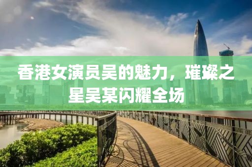 香港女演员吴的魅力，璀璨之星吴某闪耀全场