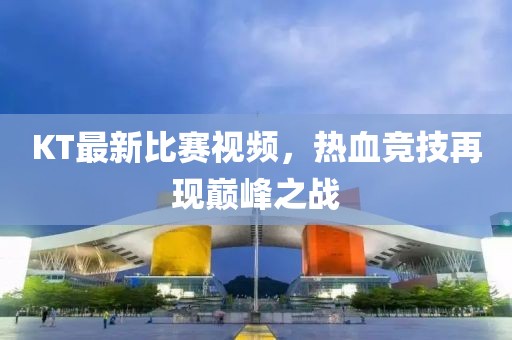 KT最新比赛视频，热血竞技再现巅峰之战