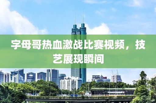 字母哥热血激战比赛视频，技艺展现瞬间