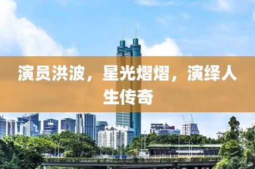 演员洪波，星光熠熠，演绎人生传奇