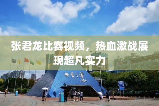 张君龙比赛视频，热血激战展现超凡实力