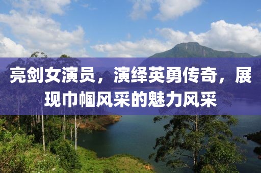 亮剑女演员，演绎英勇传奇，展现巾帼风采的魅力风采