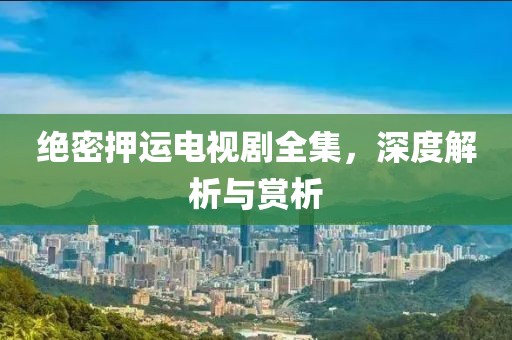 绝密押运电视剧全集，深度解析与赏析