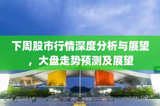 下周股市行情深度分析与展望，大盘走势预测及展望