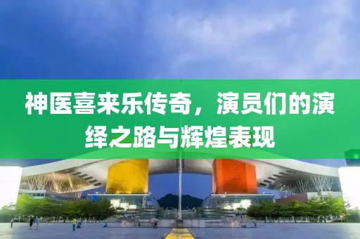 神医喜来乐传奇，演员们的演绎之路与辉煌表现