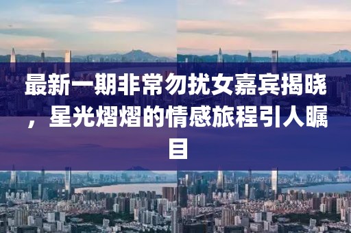 最新一期非常勿扰女嘉宾揭晓，星光熠熠的情感旅程引人瞩目