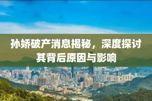孙娇破产消息揭秘，深度探讨其背后原因与影响