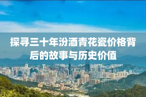 探寻三十年汾酒青花瓷价格背后的故事与历史价值