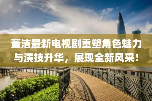 董洁最新电视剧重塑角色魅力与演技升华，展现全新风采！