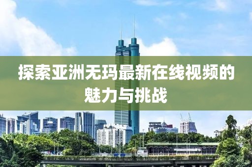 探索亚洲无玛最新在线视频的魅力与挑战