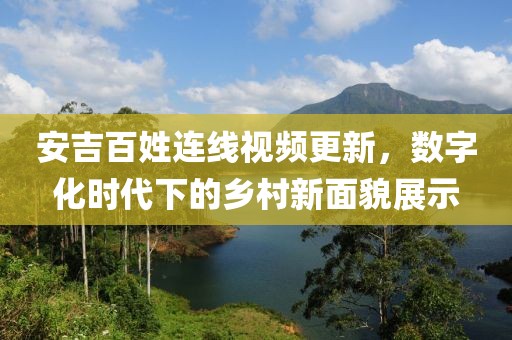 安吉百姓连线视频更新，数字化时代下的乡村新面貌展示