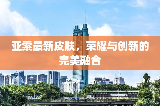 亚索最新皮肤，荣耀与创新的完美融合