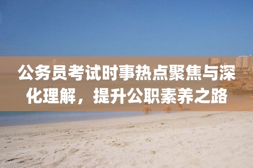 公务员考试时事热点聚焦与深化理解，提升公职素养之路
