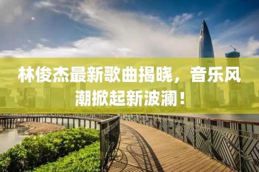 林俊杰最新歌曲揭晓，音乐风潮掀起新波澜！
