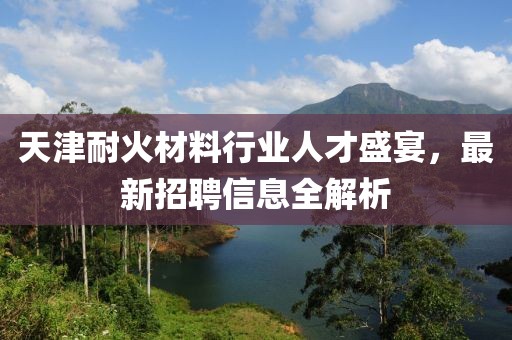 天津耐火材料行业人才盛宴，最新招聘信息全解析