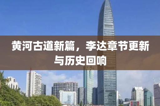 黄河古道新篇，李达章节更新与历史回响