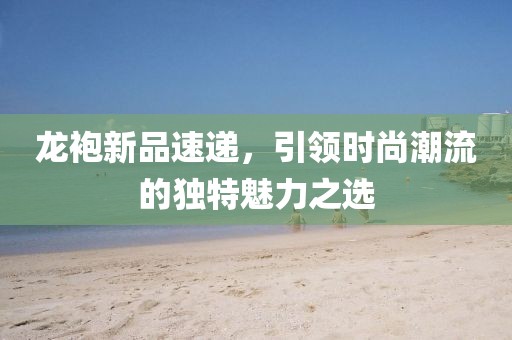 龙袍新品速递，引领时尚潮流的独特魅力之选