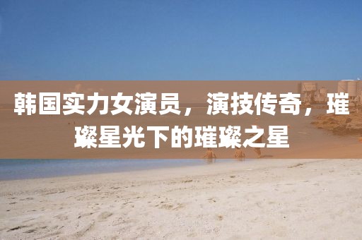 韩国实力女演员，演技传奇，璀璨星光下的璀璨之星