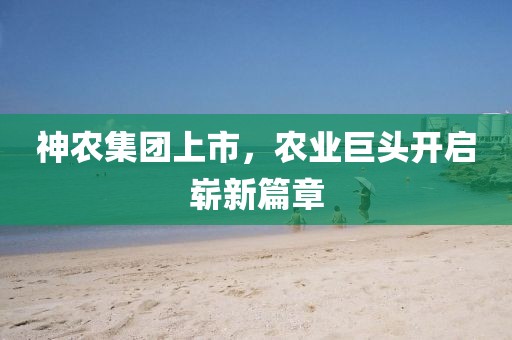 神农集团上市，农业巨头开启崭新篇章