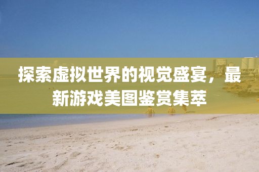探索虚拟世界的视觉盛宴，最新游戏美图鉴赏集萃