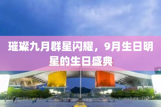 璀璨九月群星闪耀，9月生日明星的生日盛典