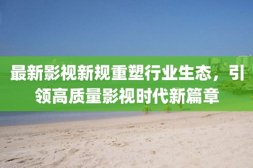 最新影视新规重塑行业生态，引领高质量影视时代新篇章