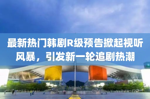 最新热门韩剧R级预告掀起视听风暴，引发新一轮追剧热潮