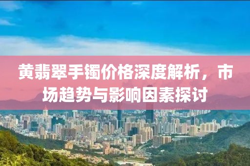 黄翡翠手镯价格深度解析，市场趋势与影响因素探讨