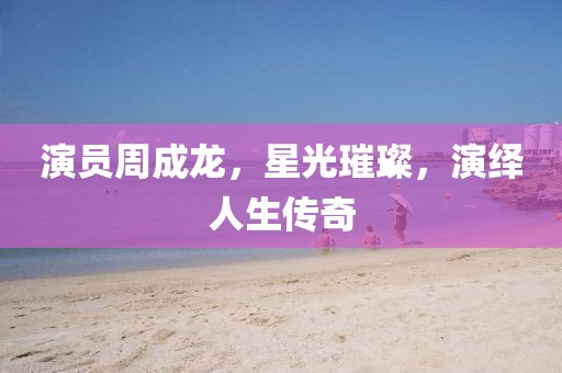 演员周成龙，星光璀璨，演绎人生传奇