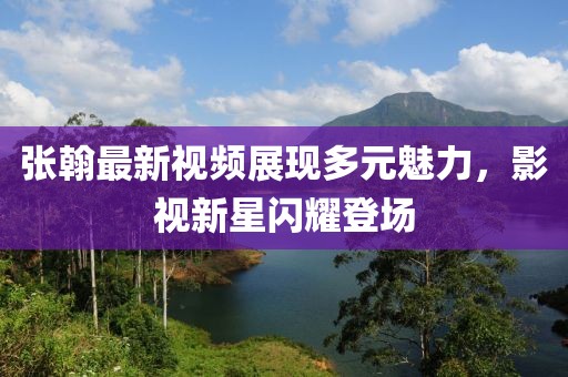 张翰最新视频展现多元魅力，影视新星闪耀登场