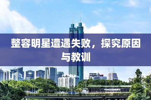 整容明星遭遇失败，探究原因与教训