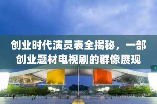 创业时代演员表全揭秘，一部创业题材电视剧的群像展现