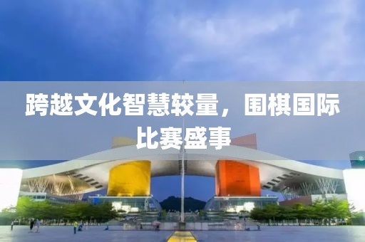 跨越文化智慧较量，围棋国际比赛盛事