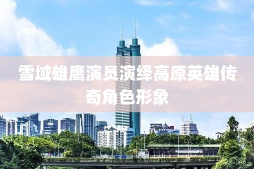 雪域雄鹰演员演绎高原英雄传奇角色形象