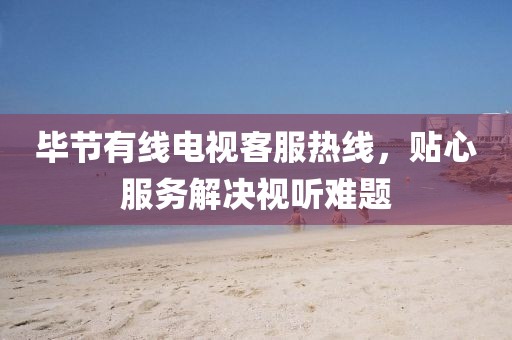 毕节有线电视客服热线，贴心服务解决视听难题