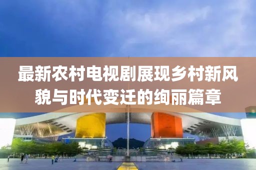 最新农村电视剧展现乡村新风貌与时代变迁的绚丽篇章