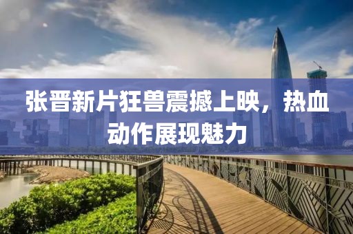 张晋新片狂兽震撼上映，热血动作展现魅力