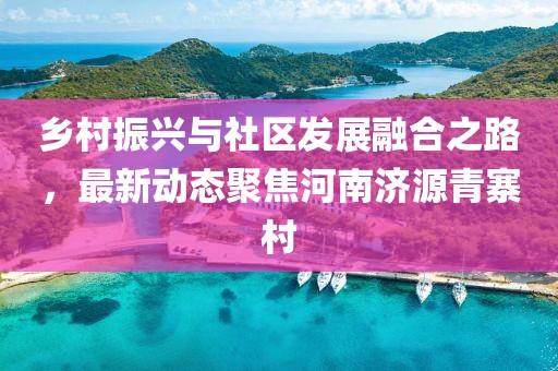 乡村振兴与社区发展融合之路，最新动态聚焦河南济源青寨村