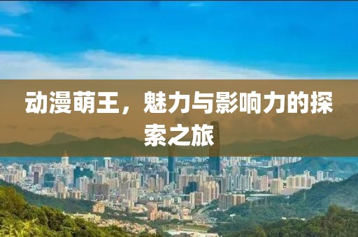 动漫萌王，魅力与影响力的探索之旅