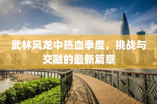 武林风龙中热血季度，挑战与交融的最新篇章
