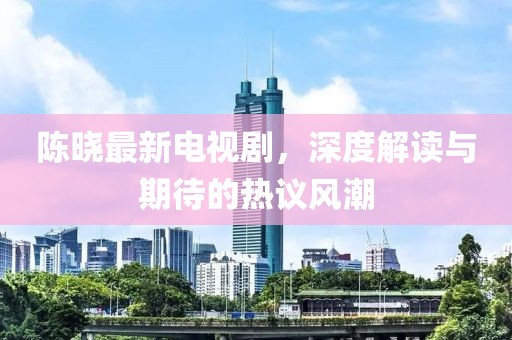 陈晓最新电视剧，深度解读与期待的热议风潮