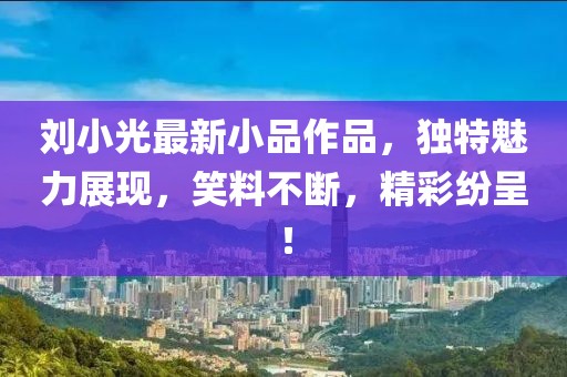 刘小光最新小品作品，独特魅力展现，笑料不断，精彩纷呈！