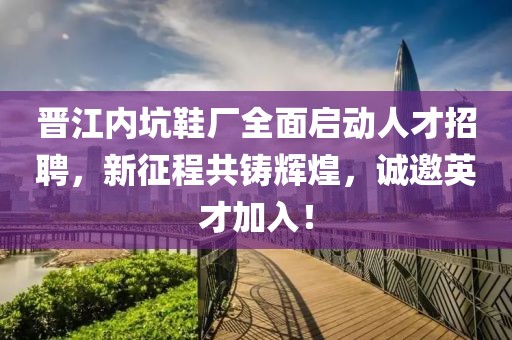 晋江内坑鞋厂全面启动人才招聘，新征程共铸辉煌，诚邀英才加入！